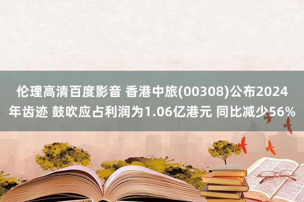 伦理高清百度影音 香港中旅(00308)公布2024年齿迹 鼓吹应占利润为1.06亿港元 同比减少56%
