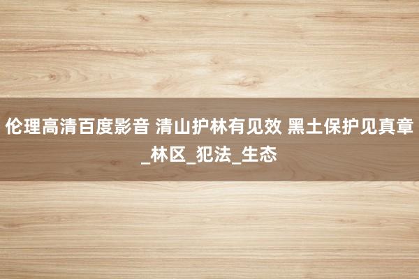 伦理高清百度影音 清山护林有见效 黑土保护见真章_林区_犯法_生态