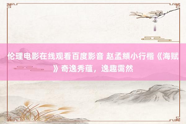 伦理电影在线观看百度影音 赵孟頫小行楷《海赋》奇逸秀蕴，逸趣霭然