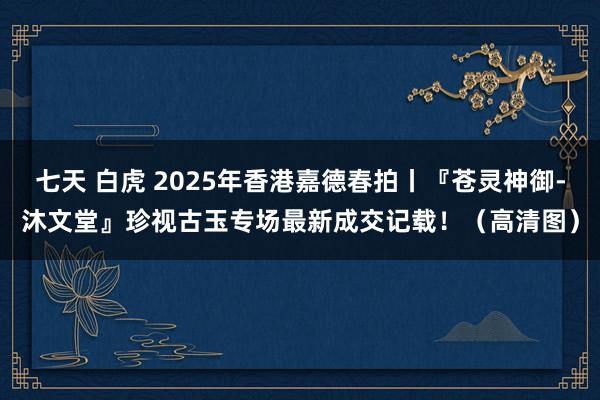 七天 白虎 2025年香港嘉德春拍丨『苍灵神御-沐文堂』珍视古玉专场最新成交记载！（高清图）