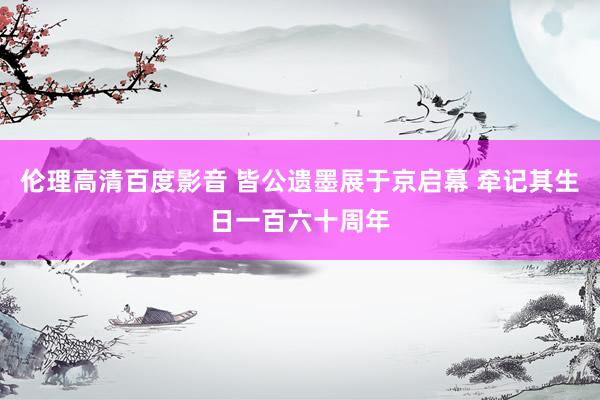 伦理高清百度影音 皆公遗墨展于京启幕 牵记其生日一百六十周年