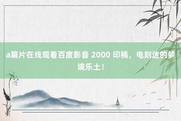 a篇片在线观看百度影音 2000 印稿，电刻迷的梦境乐土！