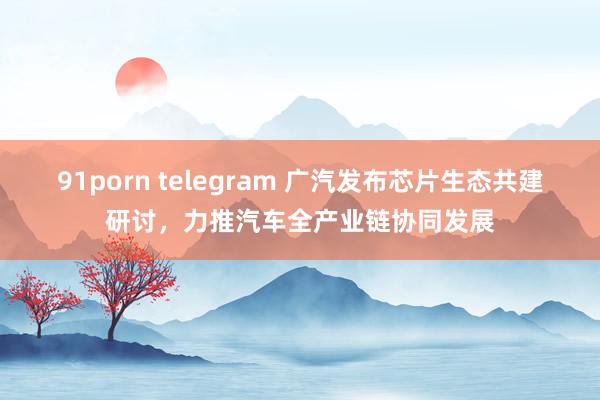 91porn telegram 广汽发布芯片生态共建研讨，力推汽车全产业链协同发展