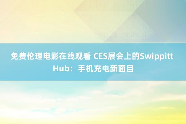 免费伦理电影在线观看 CES展会上的Swippitt Hub：手机充电新面目