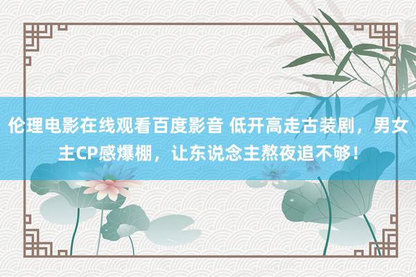 伦理电影在线观看百度影音 低开高走古装剧，男女主CP感爆棚，让东说念主熬夜追不够！