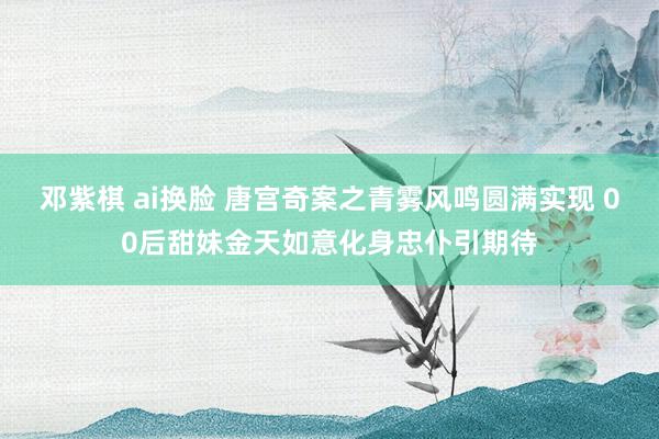 邓紫棋 ai换脸 唐宫奇案之青雾风鸣圆满实现 00后甜妹金天如意化身忠仆引期待