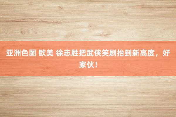 亚洲色图 欧美 徐志胜把武侠笑剧抬到新高度，好家伙！