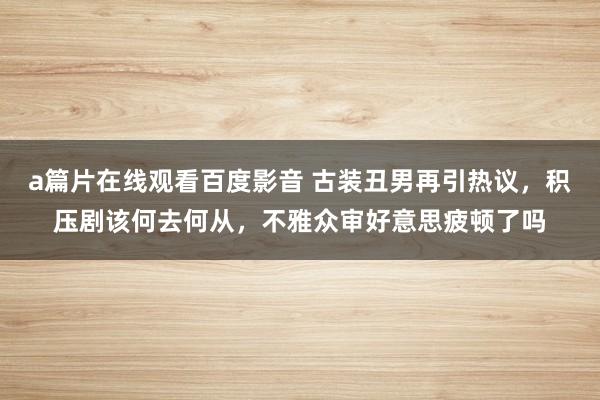 a篇片在线观看百度影音 古装丑男再引热议，积压剧该何去何从，不雅众审好意思疲顿了吗