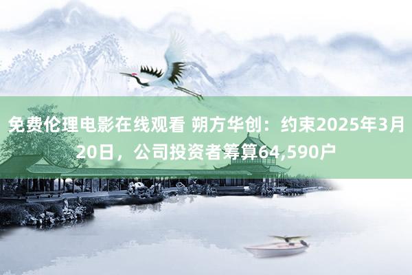 免费伦理电影在线观看 朔方华创：约束2025年3月20日，公司投资者筹算64,590户