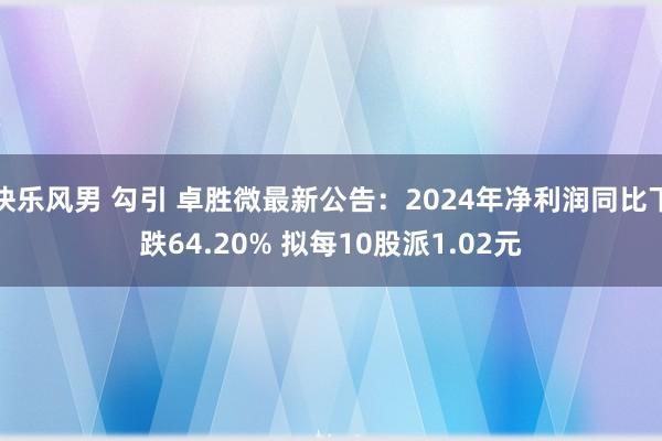 快乐风男 勾引 卓胜微最新公告：2024年净利润同比下跌64.20% 拟每10股派1.02元