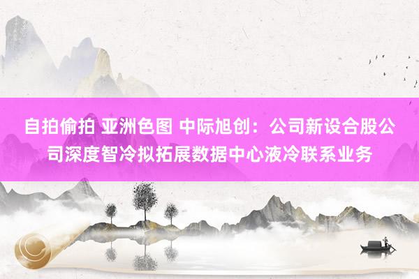自拍偷拍 亚洲色图 中际旭创：公司新设合股公司深度智冷拟拓展数据中心液冷联系业务