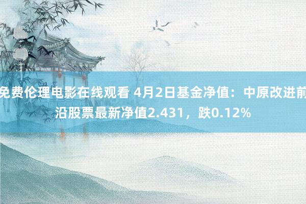 免费伦理电影在线观看 4月2日基金净值：中原改进前沿股票最新净值2.431，跌0.12%