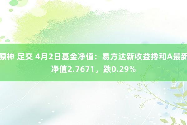 原神 足交 4月2日基金净值：易方达新收益搀和A最新净值2.7671，跌0.29%