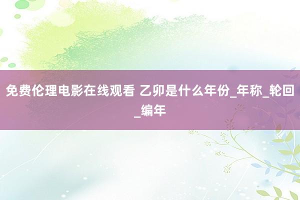免费伦理电影在线观看 乙卯是什么年份_年称_轮回_编年