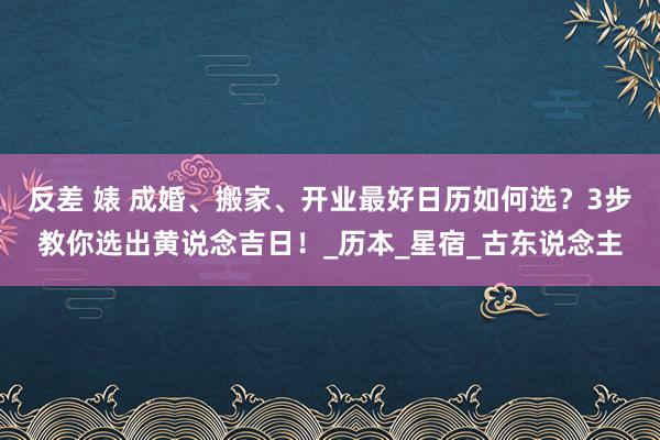 反差 婊 成婚、搬家、开业最好日历如何选？3步教你选出黄说念吉日！_历本_星宿_古东说念主