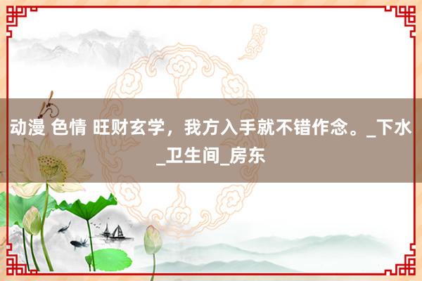 动漫 色情 旺财玄学，我方入手就不错作念。_下水_卫生间_房东