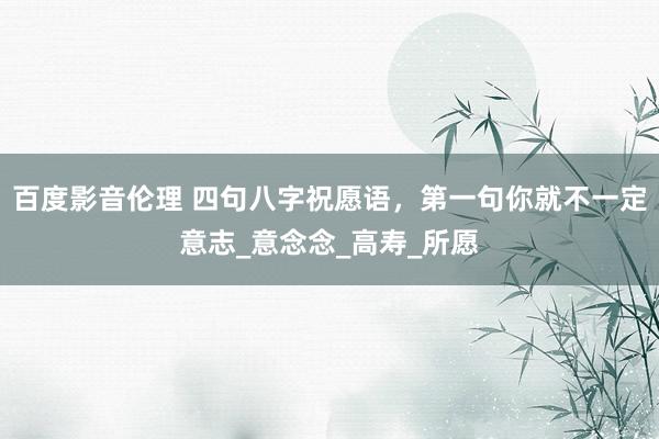 百度影音伦理 四句八字祝愿语，第一句你就不一定意志_意念念_高寿_所愿
