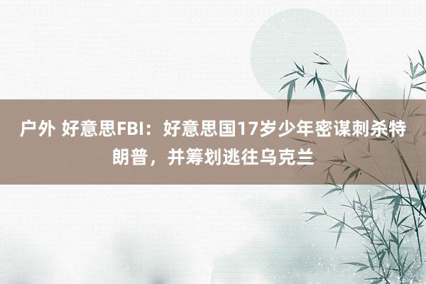 户外 好意思FBI：好意思国17岁少年密谋刺杀特朗普，并筹划逃往乌克兰