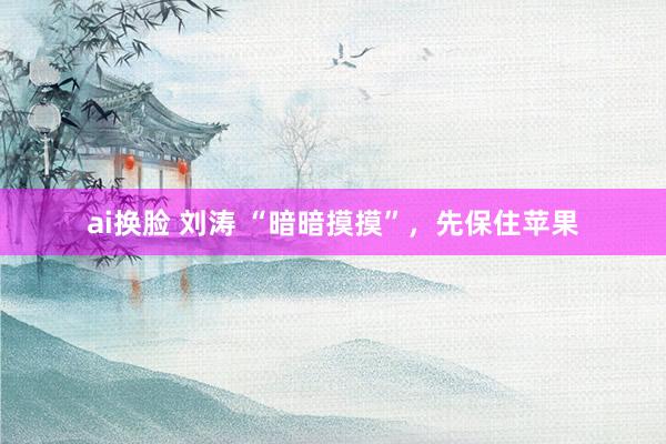 ai换脸 刘涛 “暗暗摸摸”，先保住苹果
