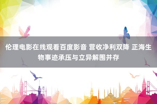 伦理电影在线观看百度影音 营收净利双降 正海生物事迹承压与立异解围并存