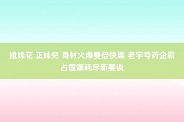 姐妹花 正妹兒 身材火爆雙倍快樂 老字号药企霸占国潮耗尽新赛谈