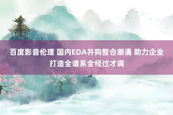 百度影音伦理 国内EDA并购整合潮涌 助力企业打造全谱系全经过才调
