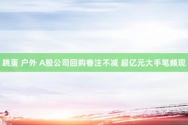 跳蛋 户外 A股公司回购眷注不减 超亿元大手笔频现