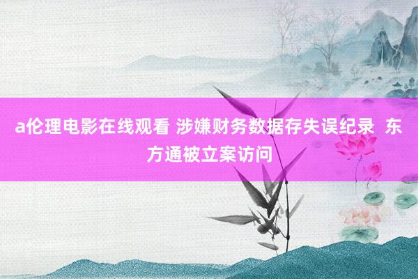 a伦理电影在线观看 涉嫌财务数据存失误纪录  东方通被立案访问