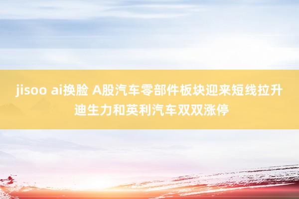 jisoo ai换脸 A股汽车零部件板块迎来短线拉升 迪生力和英利汽车双双涨停