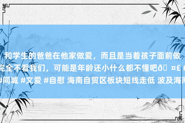 和学生的爸爸在他家做爱，而且是当着孩子面前做爱，太刺激了，孩子完全不看我们，可能是年龄还小什么都不懂吧🤣 #同城 #文爱 #自慰 海南自贸区板块短线走低 波及海南发展、康芝药业等个股