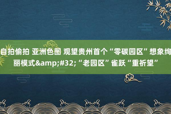 自拍偷拍 亚洲色图 观望贵州首个“零碳园区”想象绚丽模式&#32;“老园区”雀跃“重祈望”