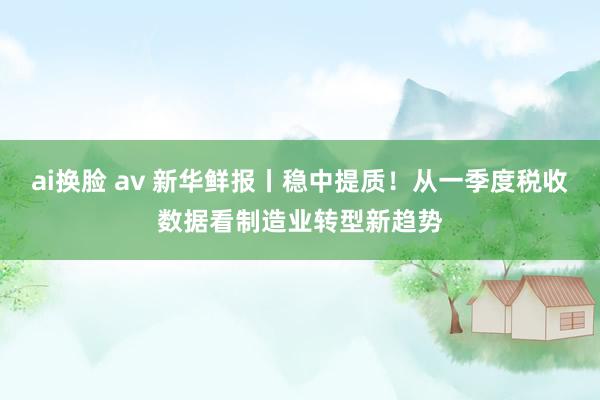 ai换脸 av 新华鲜报丨稳中提质！从一季度税收数据看制造业转型新趋势