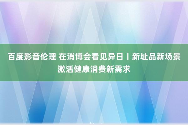 百度影音伦理 在消博会看见异日丨新址品新场景激活健康消费新需求