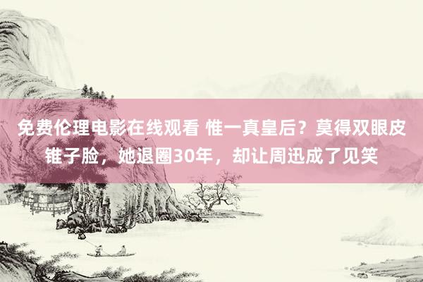 免费伦理电影在线观看 惟一真皇后？莫得双眼皮锥子脸，她退圈30年，却让周迅成了见笑