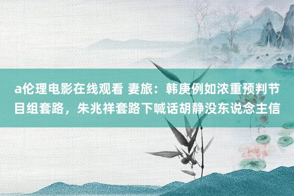 a伦理电影在线观看 妻旅：韩庚例如浓重预判节目组套路，朱兆祥套路下喊话胡静没东说念主信