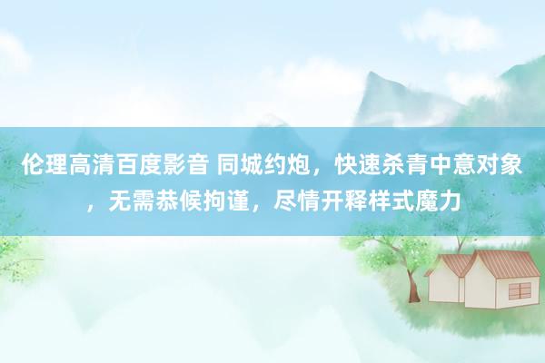 伦理高清百度影音 同城约炮，快速杀青中意对象，无需恭候拘谨，尽情开释样式魔力