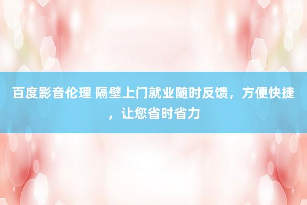 百度影音伦理 隔壁上门就业随时反馈，方便快捷，让您省时省力
