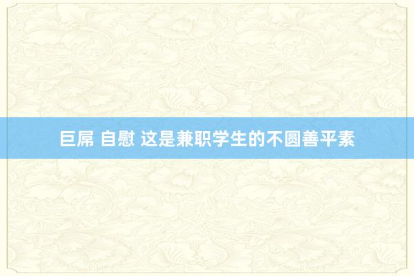 巨屌 自慰 这是兼职学生的不圆善平素