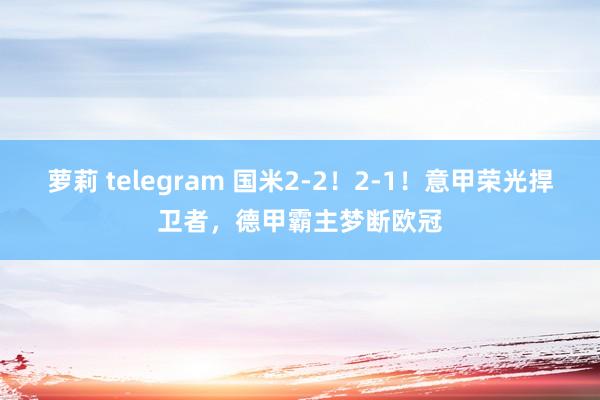 萝莉 telegram 国米2-2！2-1！意甲荣光捍卫者，德甲霸主梦断欧冠
