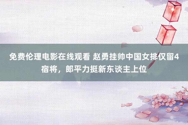 免费伦理电影在线观看 赵勇挂帅中国女排仅留4宿将，郎平力挺新东谈主上位