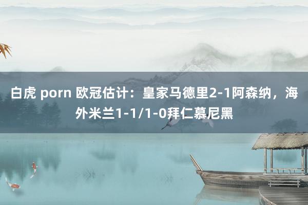 白虎 porn 欧冠估计：皇家马德里2-1阿森纳，海外米兰1-1/1-0拜仁慕尼黑