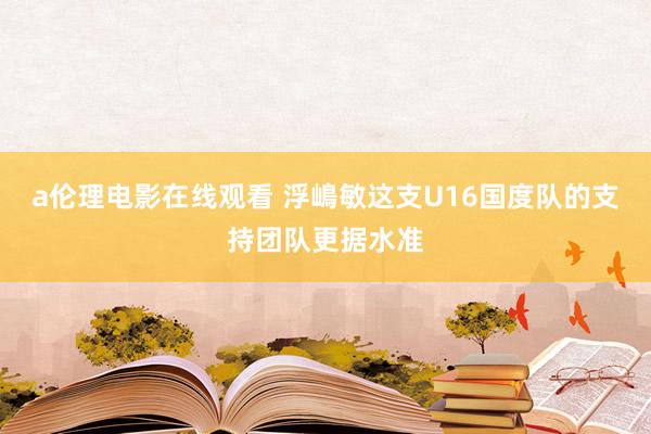 a伦理电影在线观看 浮嶋敏这支U16国度队的支持团队更据水准