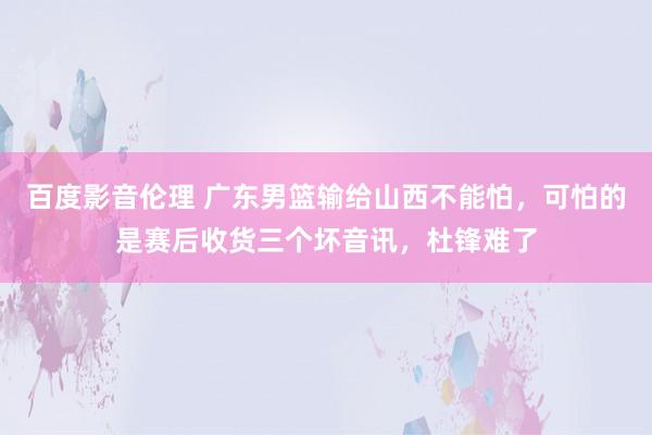 百度影音伦理 广东男篮输给山西不能怕，可怕的是赛后收货三个坏音讯，杜锋难了