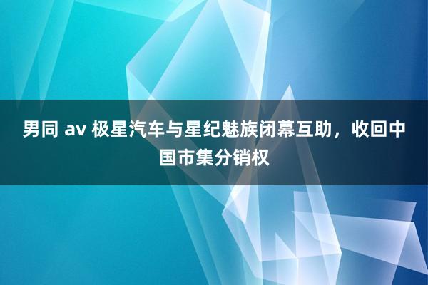 男同 av 极星汽车与星纪魅族闭幕互助，收回中国市集分销权