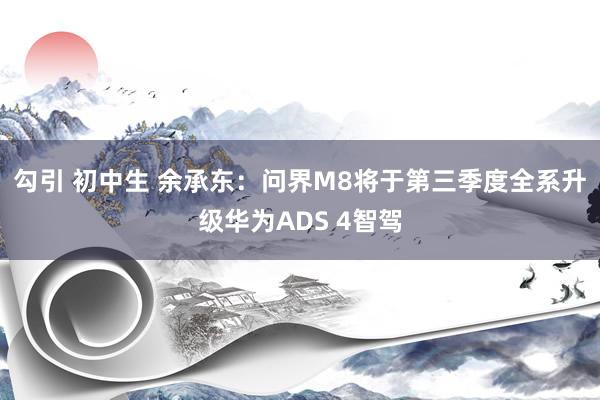 勾引 初中生 余承东：问界M8将于第三季度全系升级华为ADS 4智驾