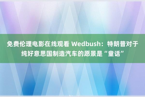 免费伦理电影在线观看 Wedbush：特朗普对于纯好意思国制造汽车的愿景是“童话”