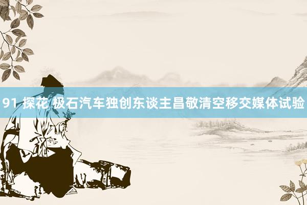 91 探花 极石汽车独创东谈主昌敬清空移交媒体试验