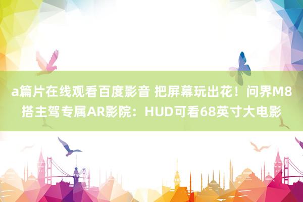 a篇片在线观看百度影音 把屏幕玩出花！问界M8搭主驾专属AR影院：HUD可看68英寸大电影