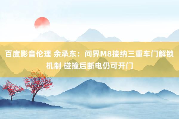 百度影音伦理 余承东：问界M8接纳三重车门解锁机制 碰撞后断电仍可开门