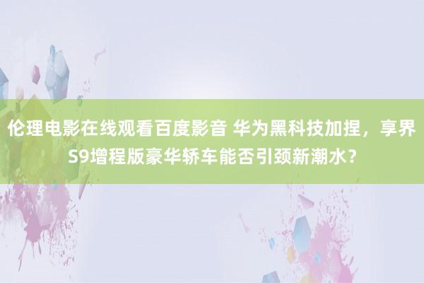 伦理电影在线观看百度影音 华为黑科技加捏，享界S9增程版豪华轿车能否引颈新潮水？